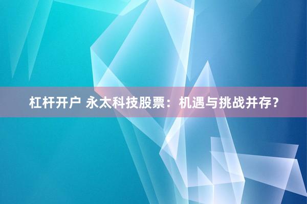 杠杆开户 永太科技股票：机遇与挑战并存？
