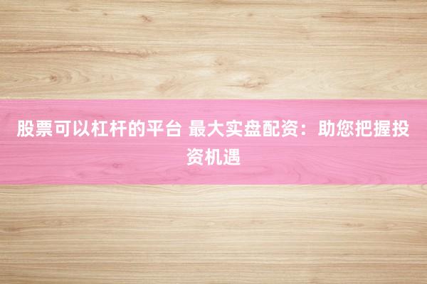 股票可以杠杆的平台 最大实盘配资：助您把握投资机遇