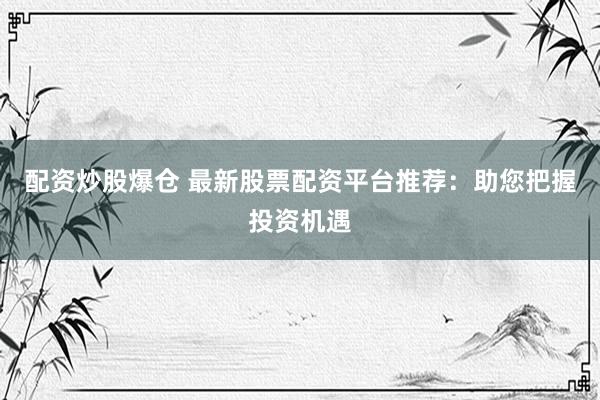配资炒股爆仓 最新股票配资平台推荐：助您把握投资机遇