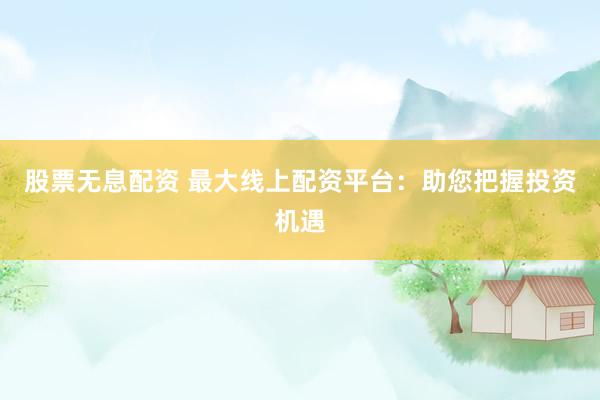 股票无息配资 最大线上配资平台：助您把握投资机遇