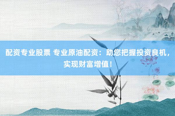 配资专业股票 专业原油配资：助您把握投资良机，实现财富增值！