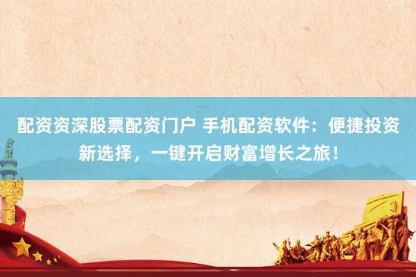 配资资深股票配资门户 手机配资软件：便捷投资新选择，一键开启财富增长之旅！