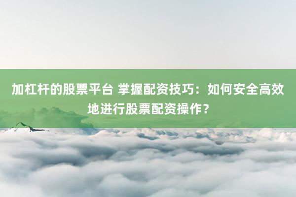加杠杆的股票平台 掌握配资技巧：如何安全高效地进行股票配资操作？