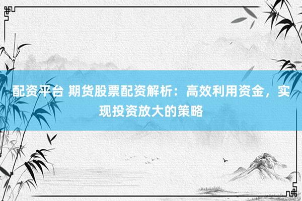 配资平台 期货股票配资解析：高效利用资金，实现投资放大的策略
