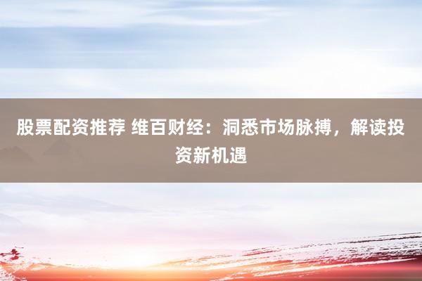 股票配资推荐 维百财经：洞悉市场脉搏，解读投资新机遇