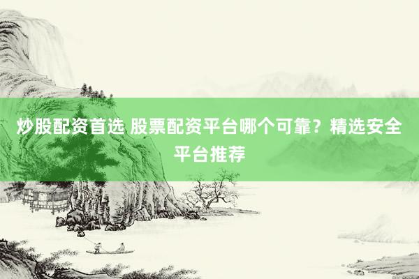 炒股配资首选 股票配资平台哪个可靠？精选安全平台推荐