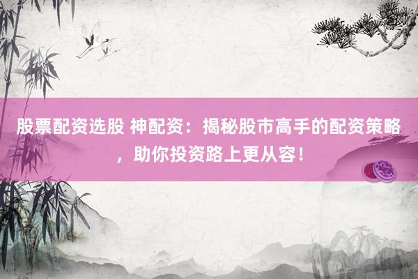 股票配资选股 神配资：揭秘股市高手的配资策略，助你投资路上更从容！