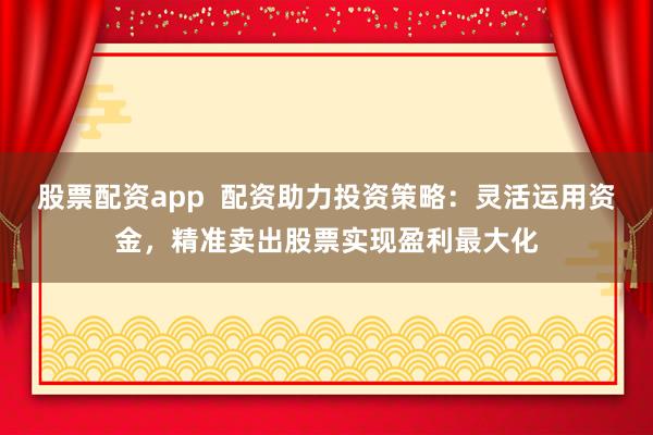 股票配资app  配资助力投资策略：灵活运用资金，精准卖出股票实现盈利最大化