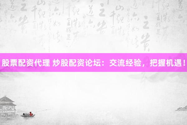 股票配资代理 炒股配资论坛：交流经验，把握机遇！