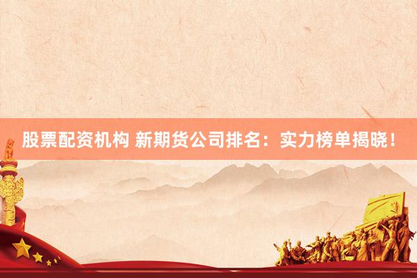 股票配资机构 新期货公司排名：实力榜单揭晓！