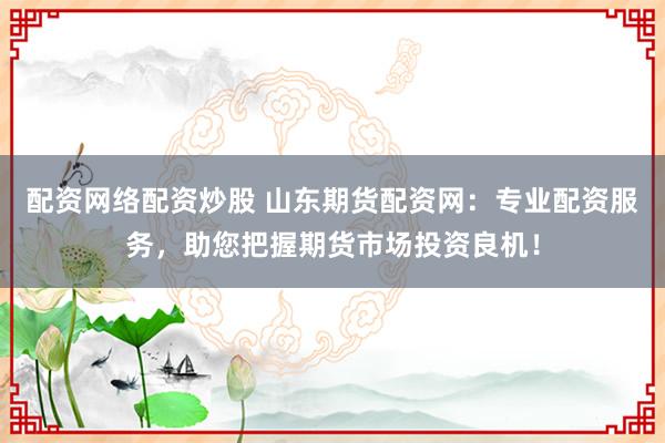 配资网络配资炒股 山东期货配资网：专业配资服务，助您把握期货市场投资良机！