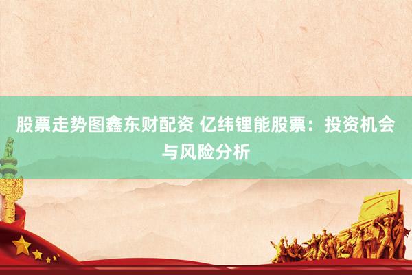 股票走势图鑫东财配资 亿纬锂能股票：投资机会与风险分析