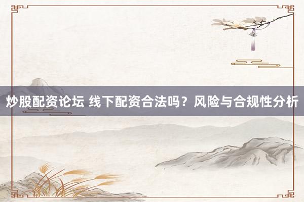 炒股配资论坛 线下配资合法吗？风险与合规性分析