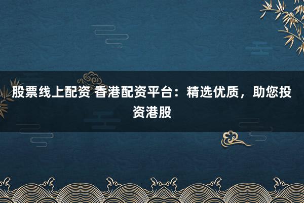 股票线上配资 香港配资平台：精选优质，助您投资港股