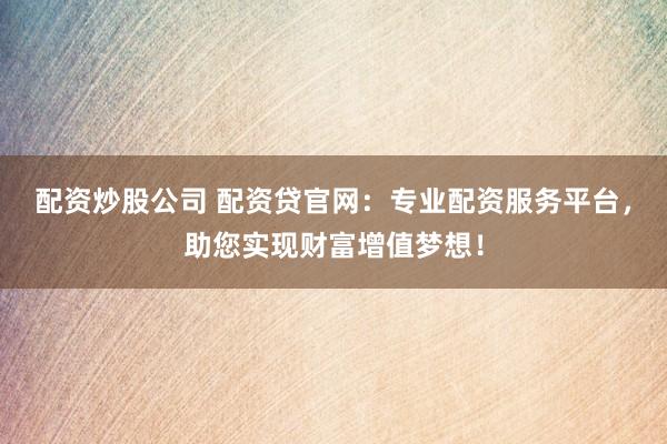 配资炒股公司 配资贷官网：专业配资服务平台，助您实现财富增值梦想！