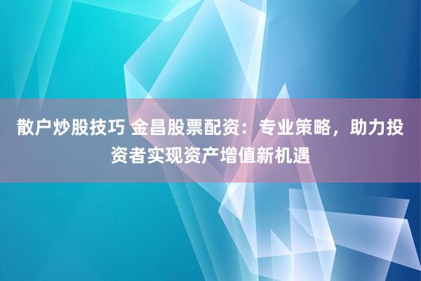散户炒股技巧 金昌股票配资：专业策略，助力投资者实现资产增值新机遇