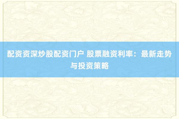 配资资深炒股配资门户 股票融资利率：最新走势与投资策略