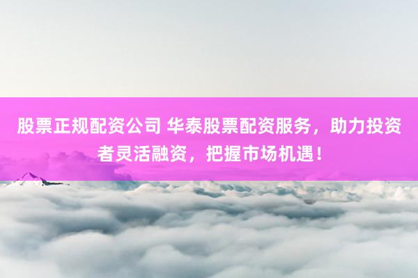 股票正规配资公司 华泰股票配资服务，助力投资者灵活融资，把握市场机遇！