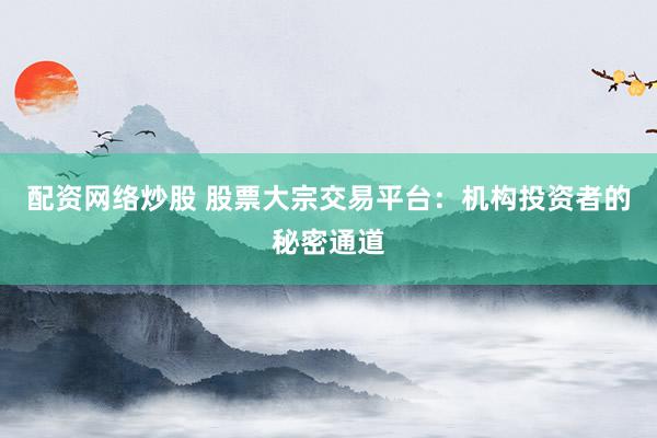 配资网络炒股 股票大宗交易平台：机构投资者的秘密通道