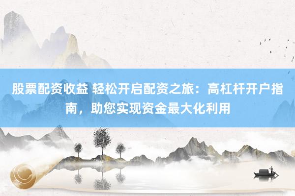 股票配资收益 轻松开启配资之旅：高杠杆开户指南，助您实现资金最大化利用