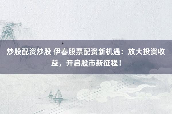 炒股配资炒股 伊春股票配资新机遇：放大投资收益，开启股市新征程！