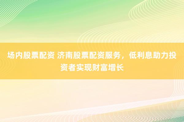 场内股票配资 济南股票配资服务，低利息助力投资者实现财富增长