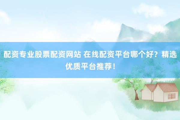 配资专业股票配资网站 在线配资平台哪个好？精选优质平台推荐！