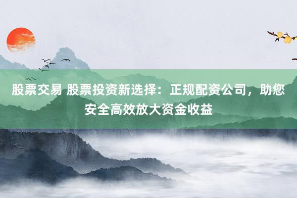 股票交易 股票投资新选择：正规配资公司，助您安全高效放大资金收益