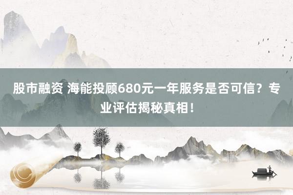 股市融资 海能投顾680元一年服务是否可信？专业评估揭秘真相！