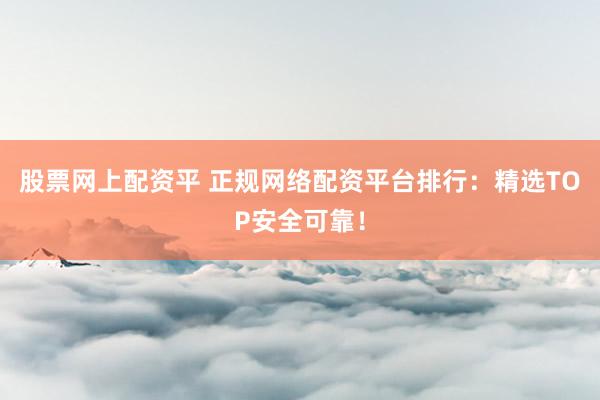 股票网上配资平 正规网络配资平台排行：精选TOP安全可靠！