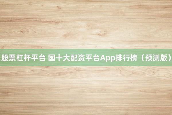 股票杠杆平台 国十大配资平台App排行榜（预测版）
