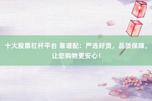 十大股票杠杆平台 靠谱配：严选好货，品质保障，让您购物更安心！