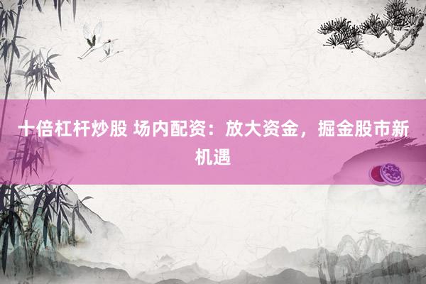 十倍杠杆炒股 场内配资：放大资金，掘金股市新机遇