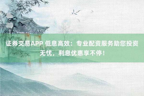 证券交易APP 低息高效：专业配资服务助您投资无忧，利息优惠享不停！