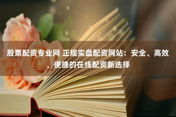 股票配资专业网 正规实盘配资网站：安全、高效、便捷的在线配资新选择