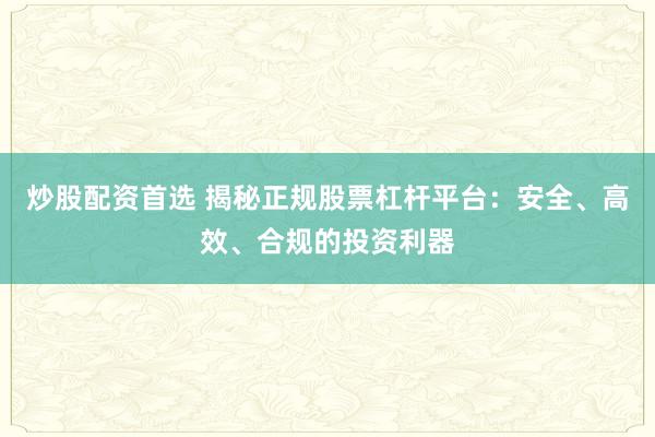 炒股配资首选 揭秘正规股票杠杆平台：安全、高效、合规的投资利器