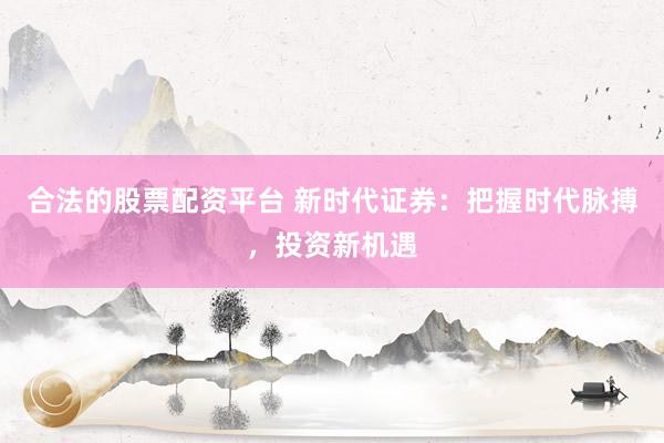 合法的股票配资平台 新时代证券：把握时代脉搏，投资新机遇