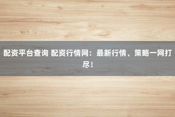 配资平台查询 配资行情网：最新行情、策略一网打尽！