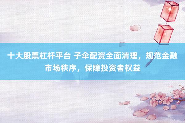 十大股票杠杆平台 子伞配资全面清理，规范金融市场秩序，保障投资者权益