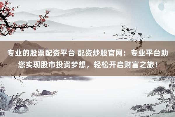 专业的股票配资平台 配资炒股官网：专业平台助您实现股市投资梦想，轻松开启财富之旅！