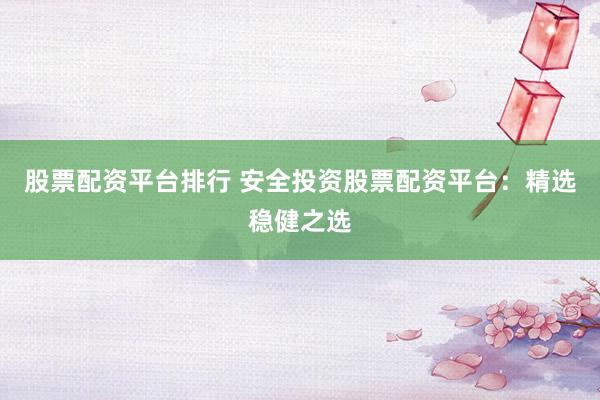 股票配资平台排行 安全投资股票配资平台：精选稳健之选