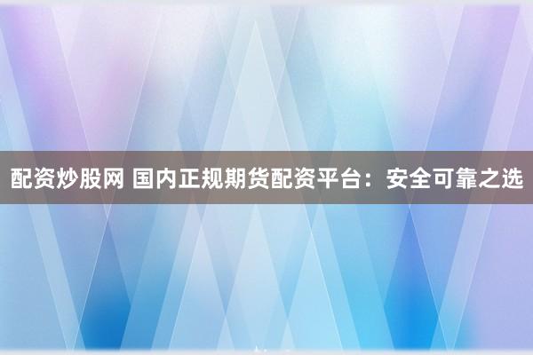 配资炒股网 国内正规期货配资平台：安全可靠之选