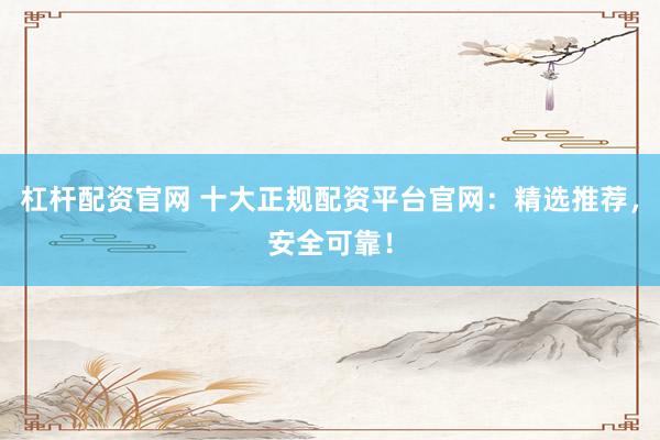 杠杆配资官网 十大正规配资平台官网：精选推荐，安全可靠！