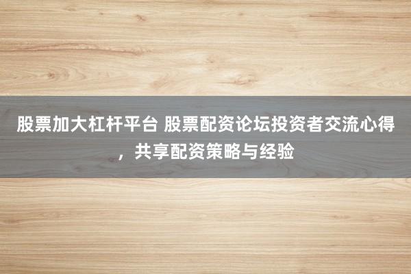 股票加大杠杆平台 股票配资论坛投资者交流心得，共享配资策略与经验