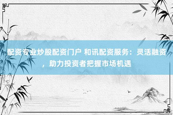 配资专业炒股配资门户 和讯配资服务：灵活融资，助力投资者把握市场机遇