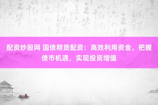 配资炒股网 国债期货配资：高效利用资金，把握债市机遇，实现投资增值