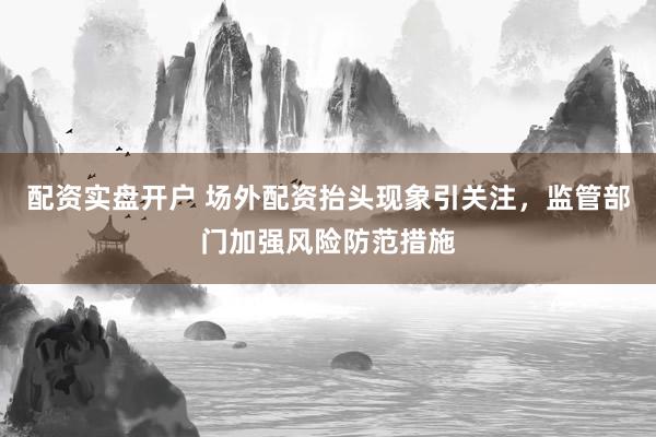 配资实盘开户 场外配资抬头现象引关注，监管部门加强风险防范措施