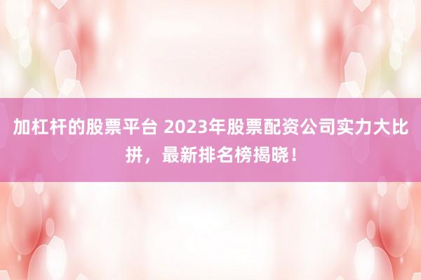 加杠杆的股票平台 2023年股票配资公司实力大比拼，最新排名榜揭晓！