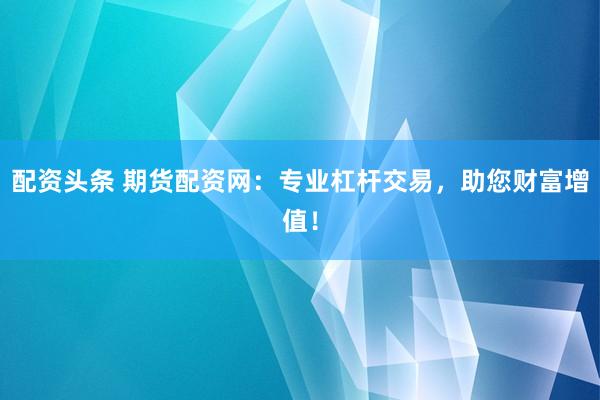 配资头条 期货配资网：专业杠杆交易，助您财富增值！