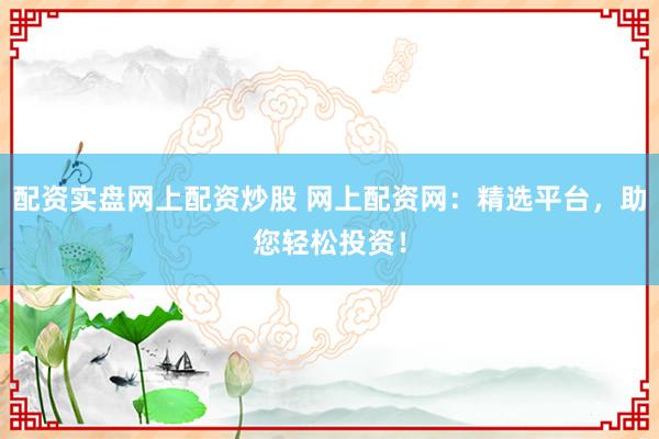配资实盘网上配资炒股 网上配资网：精选平台，助您轻松投资！